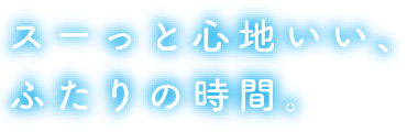 スーっと心地いい、ふたりの時間。