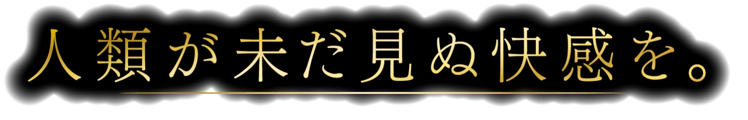 人類が未だ見ぬ快感を。