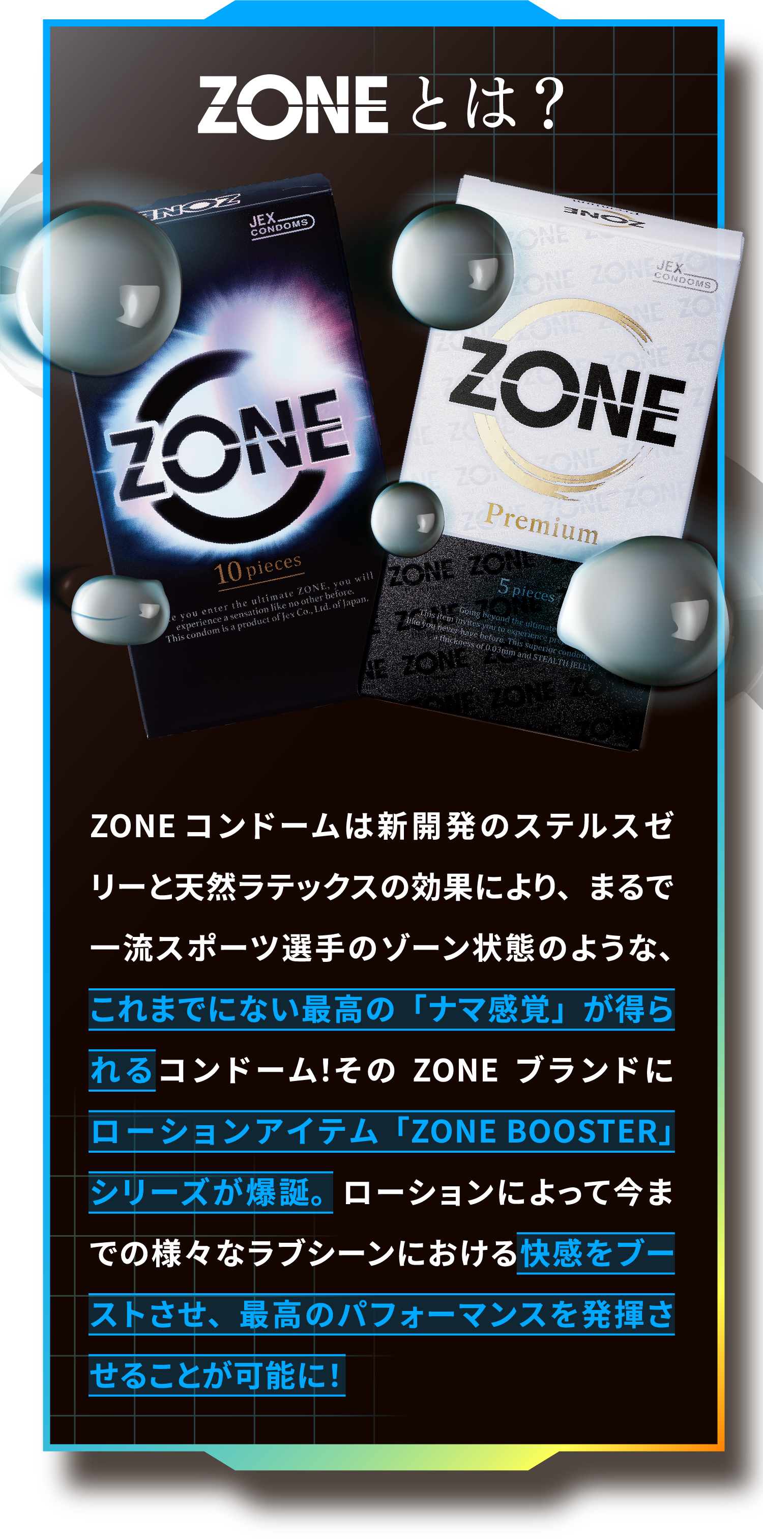 ZONEとは？ZONEコンドームは新開発のステルスゼリーと天然ラテックスの効果により、まるで一流スポーツ選手のゾーン状態のような、これまでにない最高の「ナマ感覚」が得られるコンドーム！そのZONEブランドにローションアイテム「ZONE BOOSTER」シリーズが爆誕。ローションによって今までの様々なラブシーンにおける快感をブーストさせ、最高のパフォーマンスを発揮させることが可能に！